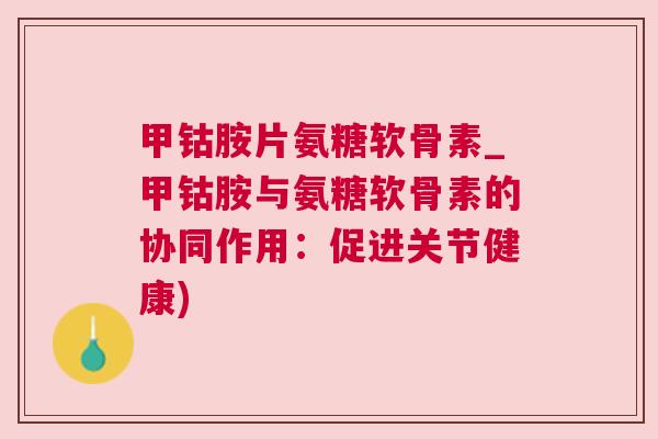 甲钴胺片氨糖软骨素_甲钴胺与氨糖软骨素的协同作用：促进关节健康)