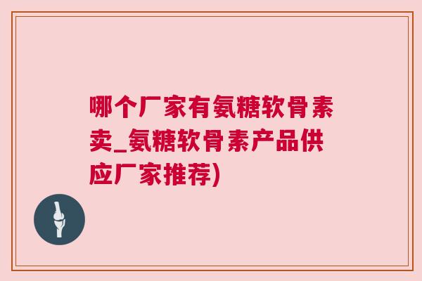 哪个厂家有氨糖软骨素卖_氨糖软骨素产品供应厂家推荐)