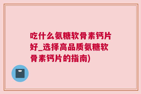 吃什么氨糖软骨素钙片好_选择高品质氨糖软骨素钙片的指南)