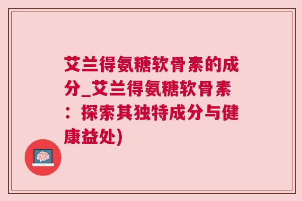 艾兰得氨糖软骨素的成分_艾兰得氨糖软骨素：探索其独特成分与健康益处)