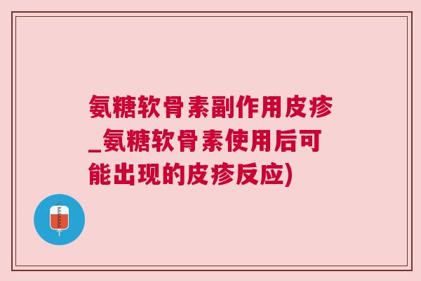 氨糖软骨素副作用皮疹_氨糖软骨素使用后可能出现的皮疹反应)