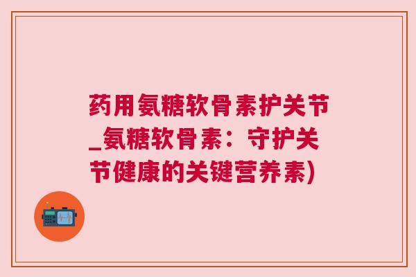 药用氨糖软骨素护关节_氨糖软骨素：守护关节健康的关键营养素)