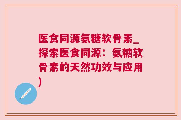 医食同源氨糖软骨素_探索医食同源：氨糖软骨素的天然功效与应用)