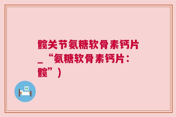 髋关节氨糖软骨素钙片_“氨糖软骨素钙片:髋”)