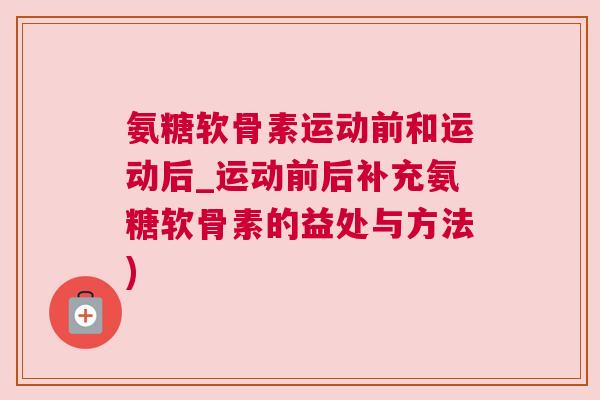 氨糖软骨素运动前和运动后_运动前后补充氨糖软骨素的益处与方法)