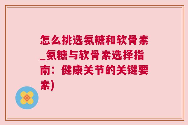 怎么挑选氨糖和软骨素_氨糖与软骨素选择指南:健康关节的关键要素)