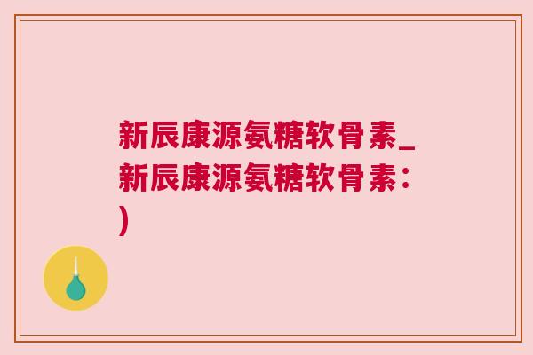新辰康源氨糖软骨素_新辰康源氨糖软骨素：)