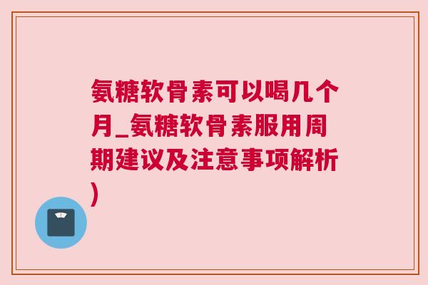 氨糖软骨素可以喝几个月_氨糖软骨素服用周期建议及注意事项解析)