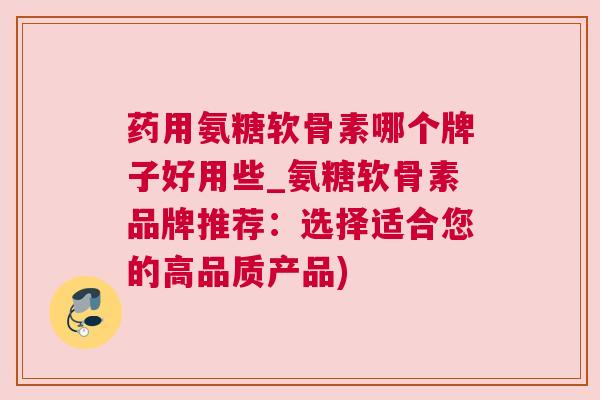 药用氨糖软骨素哪个牌子好用些_氨糖软骨素品牌推荐:选择适合您的高品质产品)