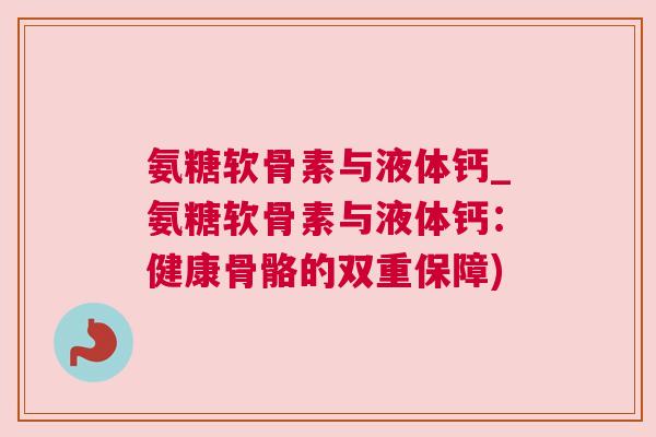 氨糖软骨素与液体钙_氨糖软骨素与液体钙:健康骨骼的双重保障) 氨糖软骨素与液体钙_氨糖软骨素与液体钙:健康骨骼的双重保障)