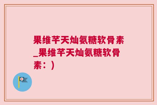果维芊天灿氨糖软骨素_果维芊天灿氨糖软骨素：)