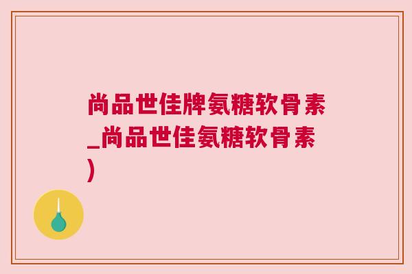 尚品世佳牌氨糖软骨素_尚品世佳氨糖软骨素)