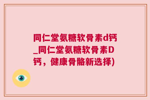 同仁堂氨糖软骨素d钙_同仁堂氨糖软骨素D钙，健康骨骼新选择)