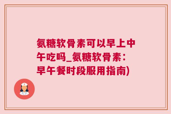 氨糖软骨素可以早上中午吃吗_氨糖软骨素:早午餐时段服用指南)