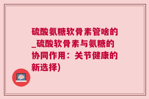 硫酸氨糖软骨素管啥的_硫酸软骨素与氨糖的协同作用:关节健康的新选择)