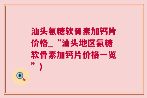汕头氨糖软骨素加钙片价格_“汕头地区氨糖软骨素加钙片价格一览”)