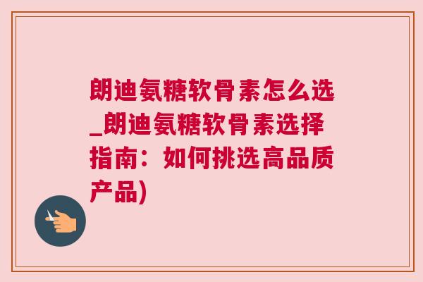 朗迪氨糖软骨素怎么选_朗迪氨糖软骨素选择指南：如何挑选高品质产品)