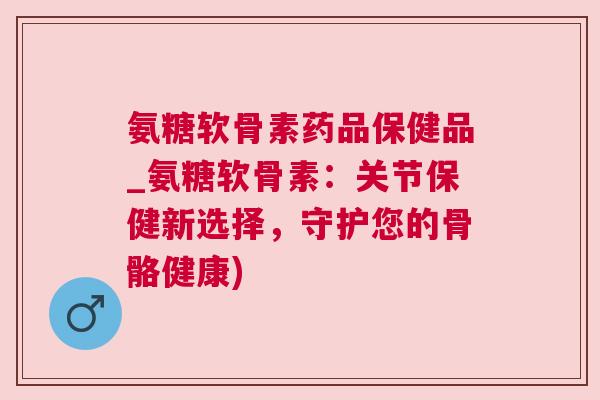 氨糖软骨素药品保健品_氨糖软骨素：关节保健新选择，守护您的骨骼健康)