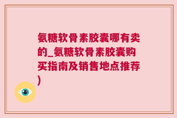 氨糖软骨素胶囊哪有卖的_氨糖软骨素胶囊购买指南及销售地点推荐)