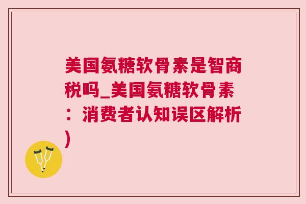 美国氨糖软骨素是智商税吗_美国氨糖软骨素：消费者认知误区解析)