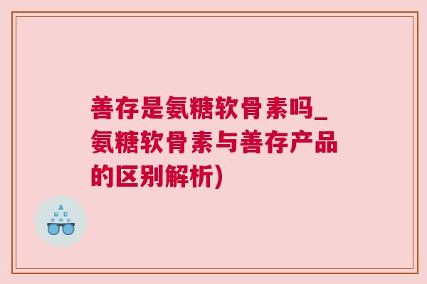 善存是氨糖软骨素吗_氨糖软骨素与善存产品的区别解析)