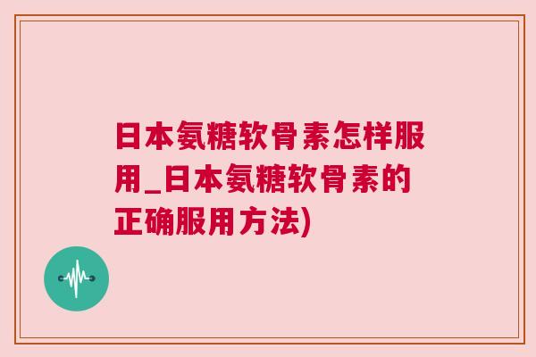 日本氨糖软骨素怎样服用_日本氨糖软骨素的正确服用方法) 日本氨糖软骨素怎样服用_日本氨糖软骨素的正确服用方法)