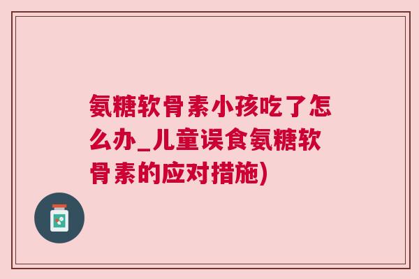氨糖软骨素小孩吃了怎么办_儿童误食氨糖软骨素的应对措施)
