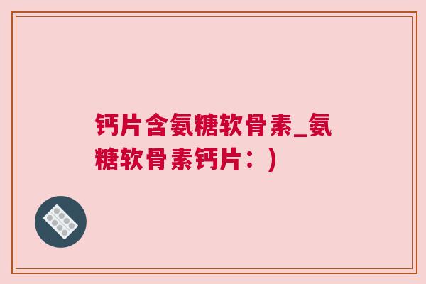 钙片含氨糖软骨素_氨糖软骨素钙片:)