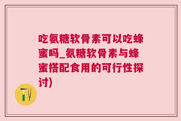 吃氨糖软骨素可以吃蜂蜜吗_氨糖软骨素与蜂蜜搭配食用的可行性探讨)