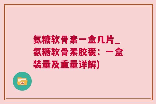 氨糖软骨素一盒几片_氨糖软骨素胶囊:一盒装量及重量详解)