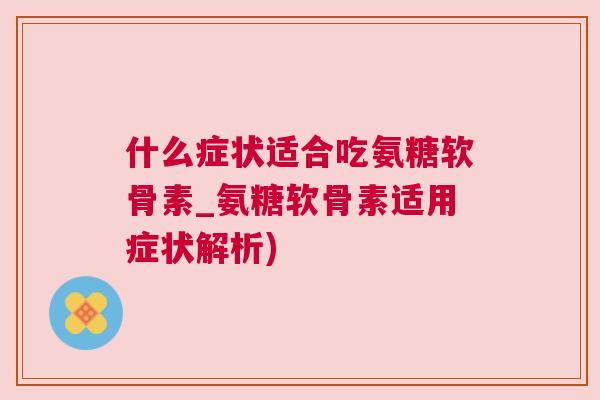什么症状适合吃氨糖软骨素_氨糖软骨素适用症状解析)