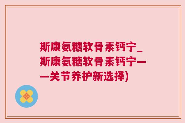 斯康氨糖软骨素钙宁_斯康氨糖软骨素钙宁——关节养护新选择) 斯康氨糖软骨素钙宁_斯康氨糖软骨素钙宁——关节养护新选择)