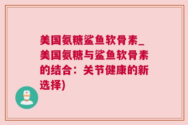 美国氨糖鲨鱼软骨素_美国氨糖与鲨鱼软骨素的结合：关节健康的新选择)