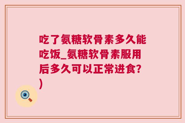 吃了氨糖软骨素多久能吃饭_氨糖软骨素服用后多久可以正常进食？)