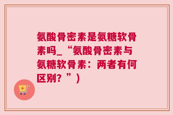 氨酸骨密素是氨糖软骨素吗_“氨酸骨密素与氨糖软骨素:两者有何区别?”) 氨酸骨密素是氨糖软骨素吗_“氨酸骨密素与氨糖软骨素:两者有何区别?”)