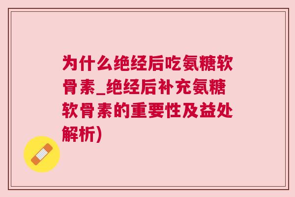 为什么绝经后吃氨糖软骨素_绝经后补充氨糖软骨素的重要性及益处解析)
