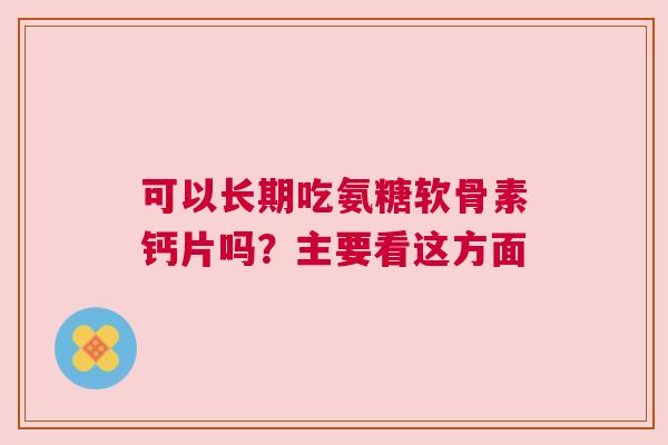 可以长期吃氨糖软骨素钙片吗？主要看这方面