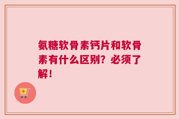 氨糖软骨素钙片和软骨素有什么区别？必须了解！