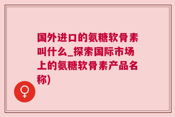 国外进口的氨糖软骨素叫什么_探索国际市场上的氨糖软骨素产品名称)