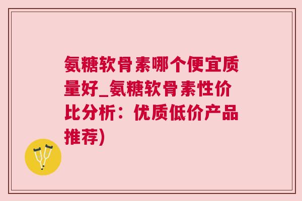 氨糖软骨素哪个便宜质量好_氨糖软骨素性价比分析：优质低价产品推荐)