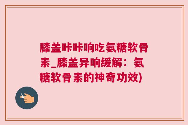 膝盖咔咔响吃氨糖软骨素_膝盖异响缓解：氨糖软骨素的神奇功效)