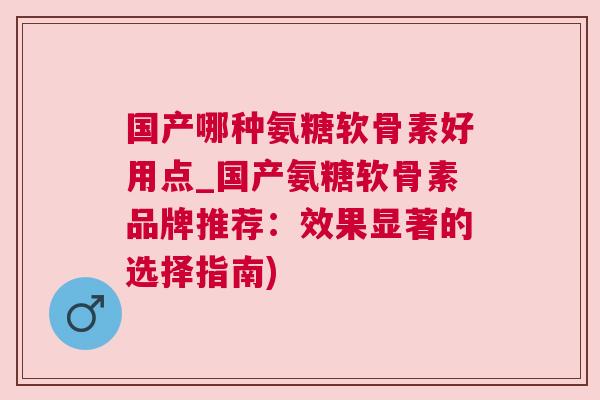 国产哪种氨糖软骨素好用点_国产氨糖软骨素品牌推荐：效果显著的选择指南)