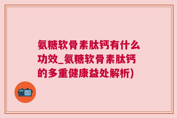 氨糖软骨素肽钙有什么功效_氨糖软骨素肽钙的多重健康益处解析)
