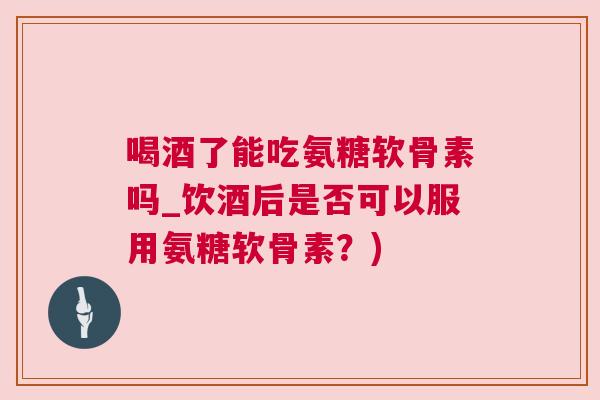 喝酒了能吃氨糖软骨素吗_饮酒后是否可以服用氨糖软骨素？)