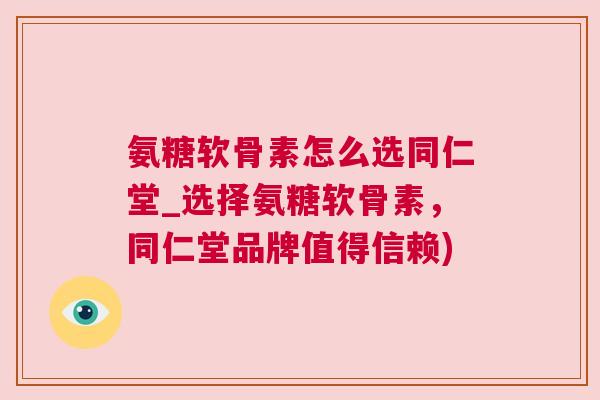 氨糖软骨素怎么选同仁堂_选择氨糖软骨素，同仁堂品牌值得信赖)
