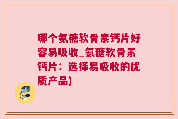 哪个氨糖软骨素钙片好容易吸收_氨糖软骨素钙片：选择易吸收的优质产品)