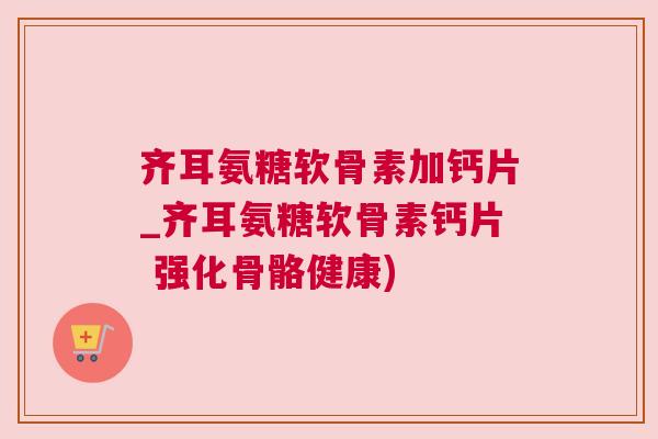 齐耳氨糖软骨素加钙片_齐耳氨糖软骨素钙片 强化骨骼健康) 齐耳氨糖软骨素加钙片_齐耳氨糖软骨素钙片 强化骨骼健康)