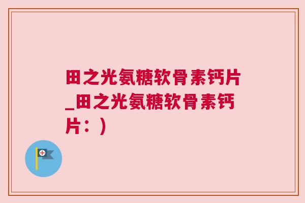 田之光氨糖软骨素钙片_田之光氨糖软骨素钙片:)