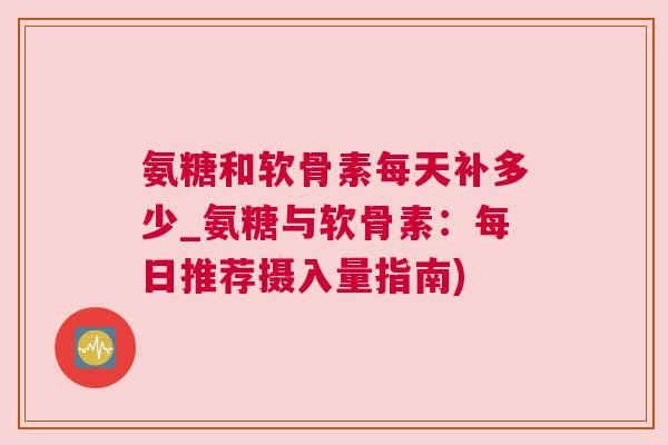 氨糖和软骨素每天补多少_氨糖与软骨素:每日推荐摄入量指南)