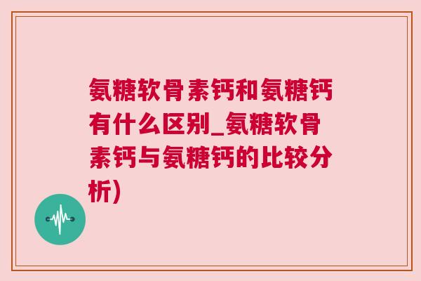 氨糖软骨素钙和氨糖钙有什么区别_氨糖软骨素钙与氨糖钙的比较分析)